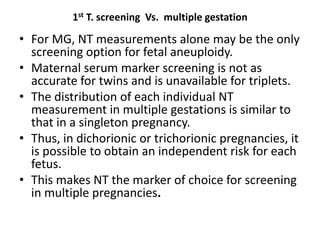 1st T. screening Vs. multiple gestation
• For MG, NT measurements alone may be the only
screening option for fetal aneuploidy.
• Maternal serum marker screening is not as
accurate for twins and is unavailable for triplets.
• The distribution of each individual NT
measurement in multiple gestations is similar to
that in a singleton pregnancy.
• Thus, in dichorionic or trichorionic pregnancies, it
is possible to obtain an independent risk for each
fetus.
• This makes NT the marker of choice for screening
in multiple pregnancies.
 