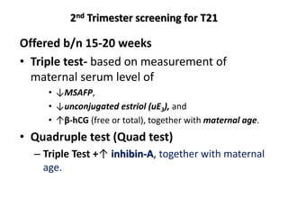 2nd Trimester screening for T21
Offered b/n 15-20 weeks
• Triple test- based on measurement of
maternal serum level of
• ↓MSAFP,
• ↓unconjugated estriol (uE3), and
• ↑β-hCG (free or total), together with maternal age.
• Quadruple test (Quad test)
– Triple Test +↑ inhibin-A, together with maternal
age.
 