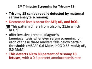 2nd Trimester Screening for Trisomy 18
• Trisomy 18 can be readily detected by maternal
serum analyte screening.
• Decreased levels occur for AFP, uE3 and hCG.
NB This pattern differs from trisomy 21,in which
hCG↑
• offer invasive prenatal diagnosis
(amniocentesis)whenever serum screening for
each of these three markers falls below certain
thresholds (MSAFP 0.6 MoM; hCG 0.55 MoM; uE3
0.5 MoM).
• This detects 60 to 80 percent of trisomy 18
fetuses, with a 0.4 percent amniocentesis rate
 