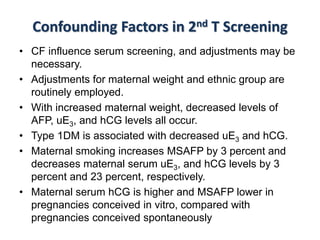 Confounding Factors in 2nd T Screening
• CF influence serum screening, and adjustments may be
necessary.
• Adjustments for maternal weight and ethnic group are
routinely employed.
• With increased maternal weight, decreased levels of
AFP, uE3, and hCG levels all occur.
• Type 1DM is associated with decreased uE3 and hCG.
• Maternal smoking increases MSAFP by 3 percent and
decreases maternal serum uE3, and hCG levels by 3
percent and 23 percent, respectively.
• Maternal serum hCG is higher and MSAFP lower in
pregnancies conceived in vitro, compared with
pregnancies conceived spontaneously
 