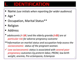 I. IDENTIFICATION
 Name (use initials when reporting for wider audience)
 Age *
 Occupation, Marital Status**
 Religion
 Address
* adolescents (< 18 ) and the elderly gravida (>35) are at
particular risk for adverse pregnancy outcome
**Information on marital status and occupation help assess the
socioeconomic status of the pregnant woman.
 Low socioeconomic status is associated with several poor
pregnanacy outcomes Eg preterm labor, PROM, low birth
weight, anemia, Pre-eclampasia, Eclampsia 2
 