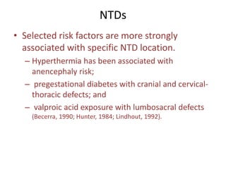 NTDs
• Selected risk factors are more strongly
associated with specific NTD location.
– Hyperthermia has been associated with
anencephaly risk;
– pregestational diabetes with cranial and cervical-
thoracic defects; and
– valproic acid exposure with lumbosacral defects
(Becerra, 1990; Hunter, 1984; Lindhout, 1992).
 