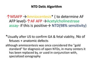 NTD Dxtic Algorithm
↑MSAFP →Amniocentesis* ( to determine AF
AFP level)-↑AF AFP →Acetylcholinestrase
assay- if this is positive→ NTD(98% sensitivity)
*Usually after US to confirm GA & fetal viablity, No of
fetuses + anatomic defects
although amniocentesis was once considered the "gold
standard" for diagnosis of open NTDs, in many centers it
has been replaced by, or used in conjunction with,
specialized sonography
 