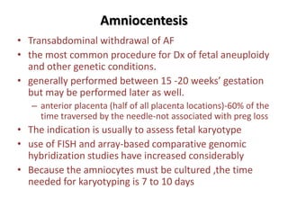 Amniocentesis
• Transabdominal withdrawal of AF
• the most common procedure for Dx of fetal aneuploidy
and other genetic conditions.
• generally performed between 15 -20 weeks’ gestation
but may be performed later as well.
– anterior placenta (half of all placenta locations)-60% of the
time traversed by the needle-not associated with preg loss
• The indication is usually to assess fetal karyotype
• use of FISH and array-based comparative genomic
hybridization studies have increased considerably
• Because the amniocytes must be cultured ,the time
needed for karyotyping is 7 to 10 days
 