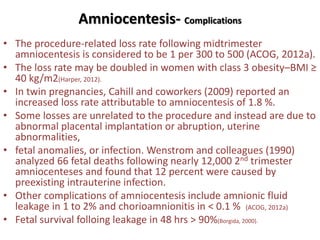 Amniocentesis- Complications
• The procedure-related loss rate following midtrimester
amniocentesis is considered to be 1 per 300 to 500 (ACOG, 2012a).
• The loss rate may be doubled in women with class 3 obesity–BMI ≥
40 kg/m2(Harper, 2012).
• In twin pregnancies, Cahill and coworkers (2009) reported an
increased loss rate attributable to amniocentesis of 1.8 %.
• Some losses are unrelated to the procedure and instead are due to
abnormal placental implantation or abruption, uterine
abnormalities,
• fetal anomalies, or infection. Wenstrom and colleagues (1990)
analyzed 66 fetal deaths following nearly 12,000 2nd trimester
amniocenteses and found that 12 percent were caused by
preexisting intrauterine infection.
• Other complications of amniocentesis include amnionic fluid
leakage in 1 to 2% and chorioamnionitis in < 0.1 % (ACOG, 2012a)
• Fetal survival folloing leakage in 48 hrs > 90%(Borgida, 2000).
 