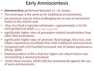 Early Amniocentesis
• Amniocentesis performed between 11 -14 weeks,
• The technique is the same as for traditional amniocentesis,
• Sac puncture may be more challenging due to lack of membrane
fusion to the uterine wall.
• Also, less fluid is typically withdrawn—approximately 1 mL for
each gestational week (Shulman, 1994; Sundberg, 1997)
• significantly higher rates of procedure-related complications than
other fetal procedures.
• significantly Higher rates of amnionic fluid leakage, fetal loss, and
talipes equinovarus (clubfoot) than with traditional amniocentesis.
• Compared with CVS Fourfold increased rate of talipes equinovarus
(Philip, 2004).
• Anotherproblem of EA is that the higher cell culture failure rate
necessitating a second procedure.
• Forall these reasons, ACOG (2012a) recommends against the use
of early amniocentesis.
 