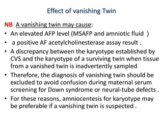 Effect of vanishing Twin
NB A vanishing twin may cause:
• An elevated AFP level (MSAFP and amniotic fluid )
• a positive AF acetylcholinesterase assay result .
• A discrepancy between the karyotype established by
CVS and the karyotype of a surviving twin when tissue
from a vanished twin is inadvertently sampled
• Therefore, the diagnosis of vanishing twin should be
excluded to avoid confusion during maternal serum
screening for Down syndrome or neural-tube defects .
• For these reasons, amniocentesis for karyotype may
be preferable if a vanishing twin is suspected .
 