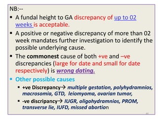NB:--
 A fundal height to GA discrepancy of up to 02
weeks is acceptable.
 A positive or negative discrepancy of more than 02
week mandates further investigation to identify the
possible underlying cause.
 The commonest cause of both +ve and –ve
discrepancies (large for date and small for date
respectively) is wrong dating.
 Other possible causes
 +ve Discrepancy multiple gestation, polyhydramnios,
macrosomia, GTD, leiomyoma, ovarian tumor,
 -ve discripancy IUGR, oligohydramnios, PROM,
transverse lie, IUFD, missed abortion
40
 