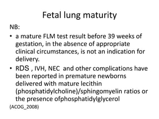 Fetal lung maturity
NB:
• a mature FLM test result before 39 weeks of
gestation, in the absence of appropriate
clinical circumstances, is not an indication for
delivery.
• RDS , IVH, NEC and other complications have
been reported in premature newborns
delivered with mature lecithin
(phosphatidylcholine)/sphingomyelin ratios or
the presence ofphosphatidylglycerol
(ACOG_2008)
 