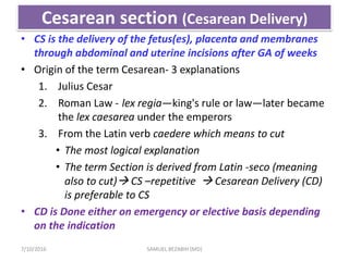 Cesarean section (Cesarean Delivery)
• CS is the delivery of the fetus(es), placenta and membranes
through abdominal and uterine incisions after GA of weeks
• Origin of the term Cesarean- 3 explanations
1. Julius Cesar
2. Roman Law - lex regia—king's rule or law—later became
the lex caesarea under the emperors
3. From the Latin verb caedere which means to cut
• The most logical explanation
• The term Section is derived from Latin -seco (meaning
also to cut) CS –repetitive  Cesarean Delivery (CD)
is preferable to CS
• CD is Done either on emergency or elective basis depending
on the indication
7/10/2016 SAMUEL BEZABIH (MD)
 