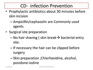 CD- infection Prevention
• Prophylactic antibiotics about 30 minutes before
skin incision
– Ampicillin/cephazolin are Commonly used
agents
• Surgical site preparation
– No hair shaving ( skin break bacterial entry
site.
– If necessary the hair can be clipped before
surgery
– Skin preparation ;Chlorhexidine, alcohol,
povidone-iodine
7/10/2016 SAMUEL BEZABIH (MD)
 