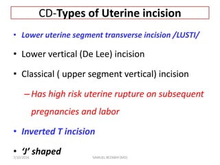 CD-Types of Uterine incision
• Lower uterine segment transverse incision /LUSTI/
• Lower vertical (De Lee) incision
• Classical ( upper segment vertical) incision
–Has high risk uterine rupture on subsequent
pregnancies and labor
• Inverted T incision
• ‘J’ shaped
7/10/2016 SAMUEL BEZABIH (MD)
 