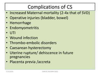 Complications of CS
• Increased Maternal mortality (2-4x that of SVD)
• Operative injuries (bladder, bowel)
• Hemorrhage
• Endomyometritis
• UTI
• Wound infection
• Thrombo-embolic disorders
• Caesarean hysterectomy
• Uterine rupture/ dehiscence in future
pregnancies
• Placenta previa /accreta
7/10/2016 SAMUEL BEZABIH (MD)
 