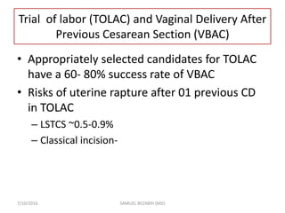 Trial of labor (TOLAC) and Vaginal Delivery After
Previous Cesarean Section (VBAC)
• Appropriately selected candidates for TOLAC
have a 60- 80% success rate of VBAC
• Risks of uterine rapture after 01 previous CD
in TOLAC
– LSTCS ~0.5-0.9%
– Classical incision-
7/10/2016 SAMUEL BEZABIH (MD)
 