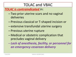 TOLAC and VBAC
TOLAC is contraindicated in:
–Two prior uterine scars and no vaginal
deliveries
–Previous classical or T-shaped incision or
–extensive transfundal uterine surgery
–Previous uterine rupture
–Medical or obstetric complication that
precludes vaginal delivery
–Lack of anesthesia, facility, or personnel for
an emergency cesarean delivery
7/10/2016 SAMUEL BEZABIH (MD)
 