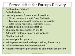 Prerequisites for Forceps Delivery
• Ruptured membranes
• Fully dilated cervix
• precisely known Presentation & position
– Vertex presentation with OA or Op Position
– Face presentation with mentoanterior position
– After-coming head in breech (Piper’s forceps)
• Engaged Head ( station at least 0)
• Clinically adequate pelvis (No CPD)
• Adequate maternal analgesia is available
• Bladder drained
• Knowledgeable operator
• Willingness to abandon the procedure, if necessary
• Informed consent has been obtained
• Necessary support personnel and equipment are present
7/10/2016 SAMUEL BEZABIH (MD)
 