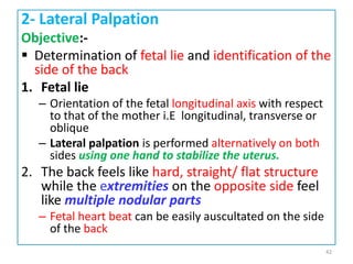 2- Lateral Palpation
Objective:-
 Determination of fetal lie and identification of the
side of the back
1. Fetal lie
– Orientation of the fetal longitudinal axis with respect
to that of the mother i.E longitudinal, transverse or
oblique
– Lateral palpation is performed alternatively on both
sides using one hand to stabilize the uterus.
2. The back feels like hard, straight/ flat structure
while the extremities on the opposite side feel
like multiple nodular parts
– Fetal heart beat can be easily auscultated on the side
of the back
42
 