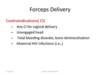 Forceps Delivery
Contraindications( CI)
– Any CI for vaginal delivery
– Unengaged head
– Fetal bleeding disorder, bone dimineralization
– Maternal HIV infections (i.e.,)
7/10/2016 SAMUEL BEZABIH (MD)
 