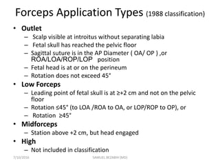 Forceps Application Types (1988 classification)
• Outlet
– Scalp visible at introitus without separating labia
– Fetal skull has reached the pelvic floor
– Sagittal suture is in the AP Diameter ( OA/ OP ) ,or
ROA/LOA/ROP/LOP position
– Fetal head is at or on the perineum
– Rotation does not exceed 45°
• Low Forceps
– Leading point of fetal skull is at ≥+2 cm and not on the pelvic
floor
– Rotation ≤45° (to LOA /ROA to OA, or LOP/ROP to OP), or
– Rotation ≥45°
• Midforceps
– Station above +2 cm, but head engaged
• High
– Not included in classification
7/10/2016 SAMUEL BEZABIH (MD)
 