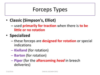 Forceps Types
• Classic (Simpson's, Elliot)
– used primarily for traction when there is to be
little or no rotation
• Specialized
– these forceps are designed for rotation or special
indications
– Kielland (for rotation)
– Barton (for rotation)
– Piper (for the aftercoming head in breech
deliveries)
7/10/2016 SAMUEL BEZABIH (MD)
 