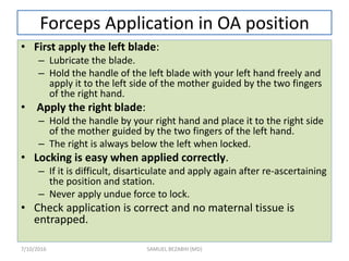Forceps Application in OA position
• First apply the left blade:
– Lubricate the blade.
– Hold the handle of the left blade with your left hand freely and
apply it to the left side of the mother guided by the two fingers
of the right hand.
• Apply the right blade:
– Hold the handle by your right hand and place it to the right side
of the mother guided by the two fingers of the left hand.
– The right is always below the left when locked.
• Locking is easy when applied correctly.
– If it is difficult, disarticulate and apply again after re-ascertaining
the position and station.
– Never apply undue force to lock.
• Check application is correct and no maternal tissue is
entrapped.
7/10/2016 SAMUEL BEZABIH (MD)
 
