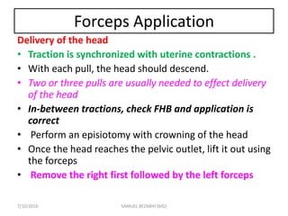 Forceps Application
Delivery of the head
• Traction is synchronized with uterine contractions .
• With each pull, the head should descend.
• Two or three pulls are usually needed to effect delivery
of the head
• In-between tractions, check FHB and application is
correct
• Perform an episiotomy with crowning of the head
• Once the head reaches the pelvic outlet, lift it out using
the forceps
• Remove the right first followed by the left forceps
7/10/2016 SAMUEL BEZABIH (MD)
 