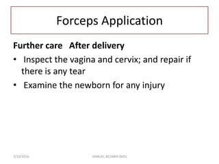 Forceps Application
Further care After delivery
• Inspect the vagina and cervix; and repair if
there is any tear
• Examine the newborn for any injury
7/10/2016 SAMUEL BEZABIH (MD)
 