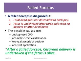 Failed Forceps
• A failed forceps is diagnosed if:
1. Fetal head does not descend with each pull,
2. Fetus is undelivered after three pulls with no
descent or after 30 minutes
• The possible causes are:
– Undiagnosed CPD
– Incomplete cervical dilatation
– Wrong diagnosis of position
– Incorrect application ,
*After a failed forceps, Cesarean delivery is
undertaken if the fetus is alive.
7/10/2016 SAMUEL BEZABIH (MD)
 