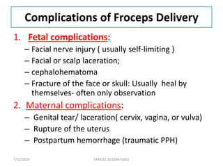 Complications of Froceps Delivery
1. Fetal complications:
– Facial nerve injury ( usually self-limiting )
– Facial or scalp laceration;
– cephalohematoma
– Fracture of the face or skull: Usually heal by
themselves- often only observation
2. Maternal complications:
– Genital tear/ laceration( cervix, vagina, or vulva)
– Rupture of the uterus
– Postpartum hemorrhage (traumatic PPH)
7/10/2016 SAMUEL BEZABIH (MD)
 