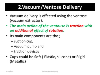 2.Vacuum/Ventose Delivery
• Vacuum delivery is effected using the ventose
(vacuum extractor).
• The main action of the ventouse is traction with
an additional effect of rotation.
• Its main components are the ;
– suction cup,
– vacuum pump and
– traction devices
• Cups could be Soft ( Plastic, silicone) or Rigid
(Metallic)
7/10/2016 SAMUEL BEZABIH (MD)
 