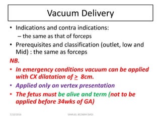 Vacuum Delivery
• Indications and contra indications:
– the same as that of forceps
• Prerequisites and classification (outlet, low and
Mid) : the same as forceps
NB.
• In emergency conditions vacuum can be applied
with CX dilatation of > 8cm.
• Applied only on vertex presentation
• The fetus must be alive and term (not to be
applied before 34wks of GA)
7/10/2016 SAMUEL BEZABIH (MD)
 