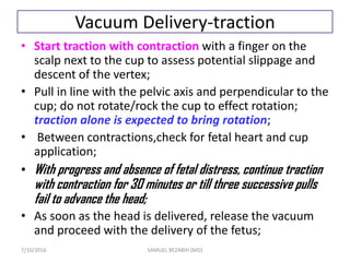 Vacuum Delivery-traction
• Start traction with contraction with a finger on the
scalp next to the cup to assess potential slippage and
descent of the vertex;
• Pull in line with the pelvic axis and perpendicular to the
cup; do not rotate/rock the cup to effect rotation;
traction alone is expected to bring rotation;
• Between contractions,check for fetal heart and cup
application;
• With progress and absence of fetal distress, continue traction
with contraction for 30 minutes or till three successive pulls
fail to advance the head;
• As soon as the head is delivered, release the vacuum
and proceed with the delivery of the fetus;
7/10/2016 SAMUEL BEZABIH (MD)
 