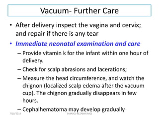 Vacuum- Further Care
• After delivery inspect the vagina and cervix;
and repair if there is any tear
• Immediate neonatal examination and care
– Provide vitamin k for the infant within one hour of
delivery.
– Check for scalp abrasions and lacerations;
– Measure the head circumference, and watch the
chignon (localized scalp edema after the vacuum
cup). The chignon gradually disappears in few
hours.
– Cephalhematoma may develop gradually
7/10/2016 SAMUEL BEZABIH (MD)
 