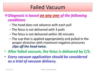 Failed Vacuum
Diagnosis is based on any one of the following
conditions
− The head does not advance with each pull
− The fetus is not delivered with 3 pulls
− The fetus is not delivered within 30 minutes
− The cup that is applied appropriately and pulled in the
proper direction with maximum negative pressures
slips off the head twice.
• After failed vacuum, the fetus is delivered by C/S.
• Every vacuum application should be considered
as a trial of vacuum delivery.
7/10/2016 SAMUEL BEZABIH (MD)
 