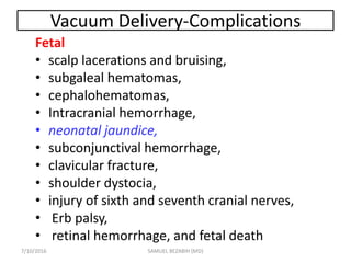 Vacuum Delivery-Complications
Fetal
• scalp lacerations and bruising,
• subgaleal hematomas,
• cephalohematomas,
• Intracranial hemorrhage,
• neonatal jaundice,
• subconjunctival hemorrhage,
• clavicular fracture,
• shoulder dystocia,
• injury of sixth and seventh cranial nerves,
• Erb palsy,
• retinal hemorrhage, and fetal death
7/10/2016 SAMUEL BEZABIH (MD)
 