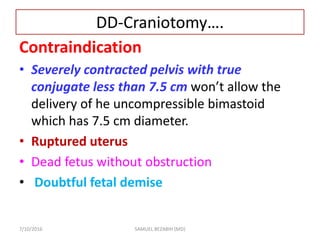 DD-Craniotomy….
Contraindication
• Severely contracted pelvis with true
conjugate less than 7.5 cm won’t allow the
delivery of he uncompressible bimastoid
which has 7.5 cm diameter.
• Ruptured uterus
• Dead fetus without obstruction
• Doubtful fetal demise
7/10/2016 SAMUEL BEZABIH (MD)
 