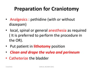 Preparation for Craniotomy
• Analgesics : pethidine (with or without
diazepam)
• local, spinal or general anesthesia as required
( It is preferred to perform the procedure in
the OR).
• Put patient in lithotomy position
• Clean and drape the vulva and perineum
• Catheterize the bladder
7/10/2016 SAMUEL BEZABIH (MD)
 