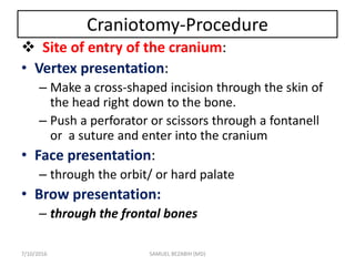 Craniotomy-Procedure
 Site of entry of the cranium:
• Vertex presentation:
– Make a cross-shaped incision through the skin of
the head right down to the bone.
– Push a perforator or scissors through a fontanell
or a suture and enter into the cranium
• Face presentation:
– through the orbit/ or hard palate
• Brow presentation:
– through the frontal bones
7/10/2016 SAMUEL BEZABIH (MD)
 
