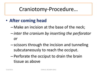 Craniotomy-Procedure…
• After coming head
–Make an incision at the base of the neck;
–inter the cranium by inserting the perforator
or
–scissors through the incision and tunneling
subcutaneously to reach the occiput.
–Perforate the occiput to drain the brain
tissue as above
7/10/2016 SAMUEL BEZABIH (MD)
 