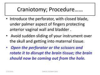 Craniotomy; Procedure……
• Introduce the perforator, with closed blade,
under palmer aspect of fingers protecting
anterior vaginal wall and bladder .
• Avoid sudden sliding of your instrument over
the skull and getting into maternal tissue.
• Open the perforator or the scissors and
rotate it to disrupt the brain tissue; the brain
should now be coming out from the hole.
7/10/2016 SAMUEL BEZABIH (MD)
 
