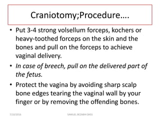 Craniotomy;Procedure….
• Put 3-4 strong volsellum forceps, kochers or
heavy-toothed forceps on the skin and the
bones and pull on the forceps to achieve
vaginal delivery.
• In case of breech, pull on the delivered part of
the fetus.
• Protect the vagina by avoiding sharp scalp
bone edges tearing the vaginal wall by your
finger or by removing the offending bones.
7/10/2016 SAMUEL BEZABIH (MD)
 