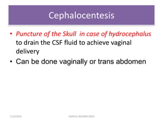Cephalocentesis
• Puncture of the Skull in case of hydrocephalus
to drain the CSF fluid to achieve vaginal
delivery
• Can be done vaginally or trans abdomen
7/10/2016 SAMUEL BEZABIH (MD)
 
