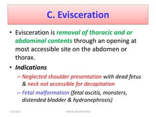C. Evisceration
• Evisceration is removal of thoracic and or
abdominal contents through an opening at
most accessible site on the abdomen or
thorax.
• Indications
– Neglected shoulder presentation with dead fetus
& neck not accessible for decapitation
– Fetal malformation (fetal ascitis, monsters,
distended bladder & hydronephrosis)
7/10/2016 SAMUEL BEZABIH (MD)
 