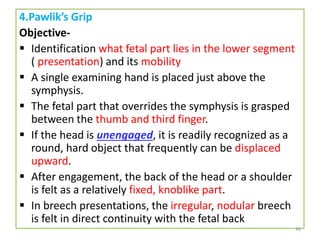 4.Pawlik’s Grip
Objective-
 Identification what fetal part lies in the lower segment
( presentation) and its mobility
 A single examining hand is placed just above the
symphysis.
 The fetal part that overrides the symphysis is grasped
between the thumb and third finger.
 If the head is unengaged, it is readily recognized as a
round, hard object that frequently can be displaced
upward.
 After engagement, the back of the head or a shoulder
is felt as a relatively fixed, knoblike part.
 In breech presentations, the irregular, nodular breech
is felt in direct continuity with the fetal back
46
 