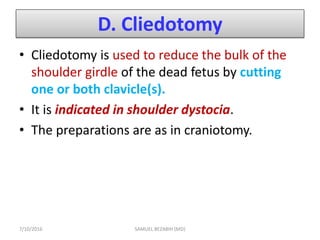 D. Cliedotomy
• Cliedotomy is used to reduce the bulk of the
shoulder girdle of the dead fetus by cutting
one or both clavicle(s).
• It is indicated in shoulder dystocia.
• The preparations are as in craniotomy.
7/10/2016 SAMUEL BEZABIH (MD)
 