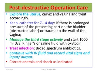 Post-destructive Operation Care
• Explore the uterus, cervix and vagina and treat
accordingly.
• Keep catheter for 7-14 days if there is prolonged
pressure of the presenting part on the bladder
(obstructed labor) or trauma to the wall of the
vagina;
• Manage the third stage actively and start 1000
ml D/S, Ringer’s or saline fluid with oxytocin
• Treat infection: Broad spectrum antibiotics.
• Continue with IV fluid and record vital signs and
input/ output.
• Correct anemia and shock as indicated
7/10/2016 SAMUEL BEZABIH (MD)
 