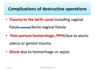 Complications of destructive operations
• Trauma to the birth canal including vaginal
fistula Recto-vaginal fistula
• Post partum hemorrhage /PPH/due to atonic
uterus or genital trauma
• Shock due to hemorrhage or sepsis
7/10/2016 SAMUEL BEZABIH (MD)
 