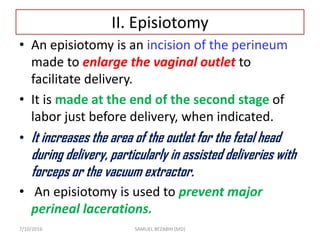 II. Episiotomy
• An episiotomy is an incision of the perineum
made to enlarge the vaginal outlet to
facilitate delivery.
• It is made at the end of the second stage of
labor just before delivery, when indicated.
• It increases the area of the outlet for the fetal head
during delivery, particularly in assisted deliveries with
forceps or the vacuum extractor.
• An episiotomy is used to prevent major
perineal lacerations.
7/10/2016 SAMUEL BEZABIH (MD)
 