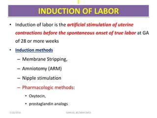I
INDUCTION OF LABOR
• Induction of labor is the artificial stimulation of uterine
contractions before the spontaneous onset of true labor at GA
of 28 or more weeks
• Induction methods
– Membrane Stripping,
– Amniotomy (ARM)
– Nipple stimulation
– Pharmacologic methods:
• Oxytocin,
• prostaglandin analogs
7/10/2016 SAMUEL BEZABIH (MD)
 