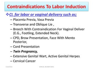 Contraindications To Labor Induction
CI. for labor or vaginal delivery such as;
– Placenta Previa, Vasa Previa
– Transverse and Oblique Lie ,
– Breech With Contraindication For Vaginal Deliver
(E.G., Footling, Extended Neck).
– CPD, Brow Presentation, Face With Mento
Posterior,
– Cord Presentation
– Twin Pregnancy,
– Extensive Genital Wart, Active Genital Herpes
– Cervical Cancer
7/10/2016 SAMUEL BEZABIH (MD)
 